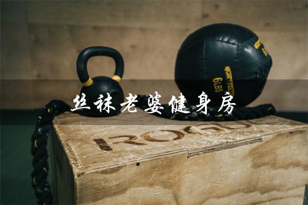 丝袜老婆健身房（老婆去健身房好吗）